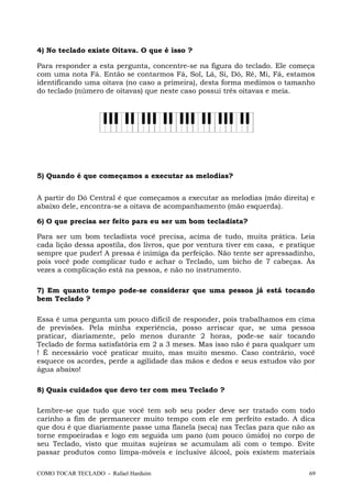 4) No teclado existe Oitava. O que é isso ?
Para responder a esta pergunta, concentre-se na figura do teclado. Ele começa
com uma nota Fá. Então se contarmos Fá, Sol, Lá, Si, Dó, Ré, Mi, Fá, estamos
identificando uma oitava (no caso a primeira), desta forma medimos o tamanho
do teclado (número de oitavas) que neste caso possui três oitavas e meia.
5) Quando é que começamos a executar as melodias?
A partir do Dó Central é que começamos a executar as melodias (mão direita) e
abaixo dele, encontra-se a oitava de acompanhamento (mão esquerda).
6) O que precisa ser feito para eu ser um bom tecladista?
Para ser um bom tecladista você precisa, acima de tudo, muita prática. Leia
cada lição dessa apostila, dos livros, que por ventura tiver em casa, e pratique
sempre que puder! A pressa é inimiga da perfeição. Não tente ser apressadinho,
pois você pode complicar tudo e achar o Teclado, um bicho de 7 cabeças. Às
vezes a complicação está na pessoa, e não no instrumento.
7) Em quanto tempo pode-se considerar que uma pessoa já está tocando
bem Teclado ?
Essa é uma pergunta um pouco difícil de responder, pois trabalhamos em cima
de previsões. Pela minha experiência, posso arriscar que, se uma pessoa
praticar, diariamente, pelo menos durante 2 horas, pode-se sair tocando
Teclado de forma satisfatória em 2 a 3 meses. Mas isso não é para qualquer um
! É necessário você praticar muito, mas muito mesmo. Caso contrário, você
esquece os acordes, perde a agilidade das mãos e dedos e seus estudos vão por
água abaixo!
8) Quais cuidados que devo ter com meu Teclado ?
Lembre-se que tudo que você tem sob seu poder deve ser tratado com todo
carinho a fim de permanecer muito tempo com ele em perfeito estado. A dica
que dou é que diariamente passe uma flanela (seca) nas Teclas para que não as
torne empoeiradas e logo em seguida um pano (um pouco úmido) no corpo de
seu Teclado, visto que muitas sujeiras se acumulam ali com o tempo. Evite
passar produtos como limpa-móveis e inclusive álcool, pois existem materiais
COMO TOCAR TECLADO - Rafael Harduim 69
 