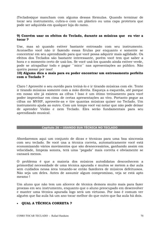 (Teclados)que mancham com alguma dessas fórmulas. Quando terminar de
tocar seu instrumento, cubra-o com um plástico ou uma capa protetora que
pode ser adquirida em qualquer loja do ramo.
9) Convém usar os efeitos do Teclado, durante as músicas que eu vier a
tocar ?
Use, mas só quando estiver bastante entrosado com seu instrumento.
Aconselho você não ir fazendo essas firulas por enquanto e somente se
concentrar em seu aprendizado para que você possa adquirir mais agilidade. Os
efeitos dos Teclados são bastante interessante, porém você tem que saber a
hora e o momento certo de usá-los. Se você usá-los quando ainda estiver verde,
pode se atrapalhar todo e pagar ``mico`` nas apresentações ao público. Não
queira passar por isso!
10) Alguma dica a mais para eu poder encontrar um entrosamento perfeito
com o Teclado ?
Claro ! Aproveite o seu ouvido para treiná-lo e ir tirando músicas com ele. Tente
ir tirando músicas somente com a mão direita. Esqueça a esquerda, até porque
em nosso site já existem as cifras ! Isso é um ótimo treinamento para você
poder improvisar em cima de certas apresentações ao vivo. Portanto pegue as
cifras no MVHP, aproveite-as e tire quantas músicas quiser no Teclado. Um
instrumento ajuda ao outro. Com um tempo você vai notar que não pode deixar
de aprender Violão e nem Teclado. Eles serão fundamentais para seu
aprendizado musical.
Capítulo 26 – USANDO SUA TÉCNICA NO TECLADO
Abordaremos aqui um conjunto de dicas e técnicas para uma boa sincronia
com seu teclado. Se você usa a técnica correta, automaticamente você está
economizando vários movimentos que são desnecessários, ganhando assim em
velocidade, limpeza sonora, terá uma "pegada" mais correta e obviamente se
cansará menos.
O problema é que a maioria dos músicos autodidatas desconhecem a
primordial necessidade de uma técnica apurada e muitos se metem a dar aula
sem cuidados nessa área tonando-se então fazedores de músicos defeituosos.
Não seja um deles. Antes de assumir algum compromisso, veja se está apto
mesmo !
Um aluno que não tem um alicerce de técnica demora muito mais para fazer
proezas em seu instrumento, enquanto que o aluno preocupado em desenvolver
e manter uma técnica apurada logo será um virtuoso. Por isso é comum ver
alguém que faz aula há um ano tocar melhor do que outro que faz aula há dois.
• QUAL A TÉCNICA CORRETA ?
COMO TOCAR TECLADO - Rafael Harduim 70
 