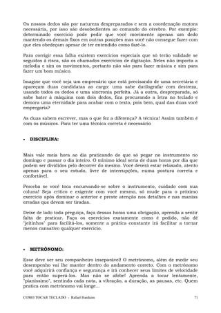 Os nossos dedos são por natureza despreparados e sem a coordenação motora
necessária, por isso são desobedientes ao comando do cérebro. Por exemplo:
determinado exercício pode pedir que você movimente apenas um dedo
mantendo os demais fixos em outras posições mas você não consegue fazer com
que eles obedeçam apesar de ter entendido como fazê-lo.
Para corrigir essa falha existem exercícios especiais que só terão validade se
seguidos à risca, são os chamados exercícios de digitação. Neles não importa a
melodia e sim os movimentos, portanto não são para fazer música e sim para
fazer um bom músico.
Imagine que você seja um empresário que está precisando de uma secretária e
apareçam duas candidatas ao cargo: uma sabe datilografar com destreza,
usando todos os dedos e uma sincronia perfeita. Já a outra, despreparada, só
sabe bater à máquina com dois dedos, fica procurando a letra no teclado e
demora uma eternidade para acabar com o texto, pois bem, qual das duas você
empregaria?
As duas sabem escrever, mas o que fez a diferença? A técnica! Assim também é
com os músicos. Para ter uma técnica correta é necessário
• DISCIPLINA:
Mais vale meia hora ao dia praticando do que só pegar no instrumento no
domingo e passar o dia inteiro. O mínimo ideal seria de duas horas por dia que
podem ser divididos pelo decorrer do mesmo. Você deverá estar relaxado, atento
apenas para o seu estudo, livre de interrupções, numa postura correta e
confortável.
Perceba se você toca encurvando-se sobre o instrumento, cuidado com sua
coluna! Seja crítico e exigente com você mesmo, só mude para o próximo
exercício após dominar o anterior e preste atenção nos detalhes e nas manias
erradas que devem ser tiradas.
Deixe de lado toda preguiça, faça dessas horas uma obrigação, aprenda a sentir
falta de praticar. Faça os exercícios exatamente como é pedido, não dê
"jeitinhos" para facilitá-los, somente a prática constante irá facilitar a tornar
menos cansativo qualquer exercício.
• METRÔNOMO:
Esse deve ser seu companheiro inseparável! O metrônomo, além de medir seu
desempenho vai lhe manter dentro do andamento correto. Com o metrônomo
você adquirirá confiança e segurança e irá conhecer seus limites de velocidade
para então superá-los. Mas não se afobe! Aprenda a tocar lentamente,
"pianíssimo", sentindo cada nota, a vibração, a duração, as pausas, etc. Quem
pratica com metrônomo vai longe...
COMO TOCAR TECLADO - Rafael Harduim 71
 