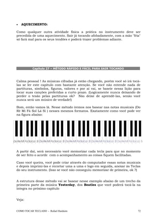 • AQUECIMENTO:
Como qualquer outra atividade física a prática no instrumento deve ser
precedida de uma aquecimento. Sair já tocando afobadamente, com a mão "fria"
só fará mal para os seus tendões e poderá trazer problemas adiante.
Capítulo 27 – MÉTODO RÁPIDO E FÁCIL PARA SAIR TOCANDO
Calma pessoal ! As músicas cifradas já estão chegando, porém você só irá tocá-
las se ler este capítulo com bastante atenção. Se você não entende nada de
partituras, símbolos, figuras, valores e por aí vai, se baseie nessa lição para
tocar suas canções preferidas a curto prazo. (Logicamente nunca deixando de
perder o tesão pelas partituras ok? Não deixe de aprendê-las, senão você
nunca será um músico de verdade!)
Bom, então vamos lá. Nesse método iremos nos basear nas notas musicais (Do
Ré Mi Fá Sol Lá Si ) nesses mesmos formatos. Exatamente como você pode ver
na figura abaixo:
A partir daí, será necessário você memorizar cada tecla para que no momento
de ser feito o acorde com o acompanhamento as coisas fiquem facilitadas.
Caso você queira, você pode criar através do computador essas notas musicais
e depois imprimi-las e recortar uma a uma e logo em seguida, anexar às Teclas
do seu instrumento. (Isso se você não conseguiu memorizar de primeira, ok ?)
A estrutura desse método vai se basear nesse exemplo abaixo de um trecho da
primeira parte da música Yesterday, dos Beatles que você poderá tocá-la na
íntegra no próximo capítulo
Veja:
COMO TOCAR TECLADO - Rafael Harduim 72
 