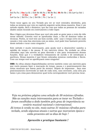 F A7 Dm C7
Sol Fa Fa | Em La Si | Do# Re Mi Fa | Mi Re Re| Bb Re Re | Do La# La Sol |
F C Dm G7 Bb F
La# La La | Sol Fa | La | Sol Re | Fa | La La ||
Tente tocar agora no seu Teclado pra ver se você entendeu direitinho, pois
todas as músicas que vem no capítulo seguinte serão dessa maneira. Esse é um
método rápido, fácil e dinâmico, que faz com que todas as pessoas de variadas
idades saiam tocando seu instrumento a todo vapor.
Mas é lógico que devemos frisar que você não pode se guiar para o resto da vida
nesse método. Convém você se aprofundar mais, a fim de dominar todas as
técnicas. Porém, se você tem um bom ouvido, sabe usar o tempo certo em cada
canção e tem uma boa sincronia com as mãos, você pode tirar bastante proveito
desse método e tocar como ninguém !
Este método é muito interessante, pois ajuda você a desenvolver sozinho a
aptidão do tempo e da pausa. É um exercício ótimo. Na verdade as cifras
colocadas aqui não servem só para diversão e sim para treinamento dessas
funções. Esse que é o verdadeiro treinamento de ouvido e de introdução à
partitura. Dessa maneira é que foram colocadas músicas conhecidas e fáceis.
Com um tempo você se aperfeiçoará como ninguém!
OBS: As cifras abaixo disponibilizadas servem também como um exercício para
que vocês possam fazer a marcação do tempo, pausa e o posicionamento das
notas musicais que fazem parte da música. Depois de impressas , faça esse
posicionamento escrevendo ao lado de cada nota, caso necessite, uma seta pra
baixo e pra cima para demonstrar qual tecla correspondente você precisa tocar.
--------------------------------------------------------------- // ---------------------------------------------------------------
Veja na próxima página uma seleção de 30 músicas cifradas.
São as canções mais interessantes para se tocar no Teclado e
foram escolhidas a dedo também pelo grau de importância no
cenário musical nacional e internacional.
Já temos à venda no site, mais outras 31 músicas cifradas para
teclado, sendo algumas atuais e outras que marcaram época e
estão presentes até os dias de hoje !
Aproveite e pratique bastante !
COMO TOCAR TECLADO - Rafael Harduim 73
 