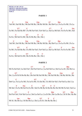 COMO TOCAR TECLADO - Rafael Harduim 79
MÚSICA 8: MY AWAY
ARTISTA: FRANK SINATRA
GÊNERO: INTERNACIONAL
TOM: C
PARTE 1
C Em Gm A7 Dm
Sol Mi | Sol Mi Re | Mi Sol Mi Re | Mi Re Mi Re | Re Do# La | Fa La Fa Mi | Fa La
G7 C C7 F Fm
Fa Mi | Fa Sol Re RF | Fa Mi Fa# Sol | Fa# Sol La | Sol La Mi Sol | Fa Fa Fa Mi | Sol
C G7 F C
Fa Fa | Mi Sol Fa Mi | Re Si Do Re | Re | Do ||
C Em Gm A7 Dm
Sol Mi | Sol Mi Re | Mi Sol Mi Re | Mi Re Mi Re | Re Do# La | Fa La Fa Mi | Fa La
G7 C C7 F Fm
Fa Mi | Fa Sol Re Re | Fa Mi Fa# Sol | Fa# Sol La | Sol La Mi Sol | Fa Fa Fa Mi | Sol
C G7 F C
Fa Fa | Mi Sol Fa Mi | Re Si Do Re | Re | Do ||
PARTE 2
C7 F Dm
Mi Fa Sol Sol | La Sol Fa# | Sol Fa# Sol La | La Sol Sol La | Sol La La Si | Do Do La
G7 C Em Gm A7
Do | La Si Si Si Do Re Re | Do Sol Mi Sol Mi Re | Mi Sol Mi Re | Mi Re Mi Re | Re
C G7 C
Do# La | Fa La Fa Mi | Fa la Fa Mi | Fa Sol Re | Fa Mi Fa# Sol | Fa# Sol La Sol | La
F Fm C G7 F C
Mi Sol | Fa Fa Mi Sol Fa Fa Mi | Sol Fa Mi Re Si Do Re Re Do Mi Mi Fa Sol | Sol La
C7 F Dm G7 Em
Sol Fa# Sol | Fa# Sol La La | Sol La Sol La | La Si Do | Do La Do La | Si Si Do | Re Re
Am Dm G7 F C
Mi Si | Re Do La | Si Do Do La | Do La Si Si | Do Re Re Do ||
 