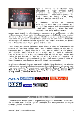 Após o sucesso do sintetizador Moog,
começaram a surgir diversos outros
fabricantes de sintetizadores : Arp
(provavelmente o concorrente principal da
Moog Music no inicio), E-mu, Korg,
Oberheim, Roland, dentre outros.
A tendência natural foi produzir
sintetizadores cada vez mais voltados para
performances ao vivo: mais estáveis (que não
desafinassem muito com o passar do tempo),
menores e com preço mais acessível.
Alguns anos depois os sintetizadores passaram a ser polifônicos, ou seja,
podiam executar várias notas simultaneamente, possibilitando tocar acordes.
Na maior parte da vezes, técnicamente falando, estes novos instrumentos nada
mais eram do que vários sintetizadores acoplados em um único instrumento.
Por exemplo: um sintetizador com a polifonia de 4 notas, nada mais era do que
um instrumento composto por quatro sintetizadores.
Ainda havia um grande problema. Para alterar o som do instrumento por
exemplo, mudar o som de uma flauta, para o som de um violino, o músico era
obrigado a alterar diversos parâmetros, nos controles/botões do instrumento.
Isso requeria conhecimento técnico e tempo. Alguns músicos, utilizavam
diversos sintetizadores e quando necessitavam mudar de som, tinham que
mudar de instrumento. A solução veio com o advento da memória. Por
intermédio de botões memorizavam-se os sons criados (sistema que é usado até
hoje), algo muito semelhante ao que se já encontrava nos órgãos.
Atualmente existem inúmeras marcas de teclados (sintetizadores), que vão dos
mais simples aos mais sofisticados com grande possibilidade de síntese de sons
e arranjos musicais. As marcas mais conhecidas são Cassio, Yamaha, Kawai,
Roland, Korg , Alesis, Techinics, Solton, Ensomiq, Peavy, General Music
(GEM), Minami, Kurzwell, CCE e E-mu .
Capítulo 1 – INICIAÇÃO AO TECLADO
A melhor forma de começarmos a aprender qualquer instrumento é conhecendo
um pouco de teoria musical, que é a base onde está alicerçada toda e qualquer
execução prática consciente.
COMO TOCAR TECLADO - Rafael Harduim 8
ARP 2500
 
