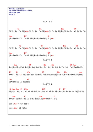 COMO TOCAR TECLADO - Rafael Harduim 85
MÚSICA 15: SAIGON
ARTISTA: EMÍLIO SANTIAGO
GÊNERO: MPB
TOM: G
PARTE 1
G G6 Bm E7
Si Do Re | Do Si | G5+ Si Do Re | Do Si | G5+ Si Do Re Si | Re Si Sol Fa | Mi Re Re Do
Am D7 G
| Re Do Do Do | Do Mi Mi | Re Re Do Do | Si || D7
G G6 Bm E7
Si Do Re | Do Si | G5+ Si Do Re | Do Si | G5+ Si Do Re Si | Re Si Sol Fa | Mi Re Re Do
Am D7 B7
| Re Do Do Do | Do Mi Mi | Re Re Do Do | Si || G7
PARTE 2
Cm F7 Bb Eb D7 Am
Re | Re# Re# Sol Sol | Fa Re# Re# Re | Fa | Re | Re Re# Re Do La# | Do | Do Do Do |
D7 G Cm F7 Bb Eb Am
Do Si | Re | G7 Re | Re# Re# Sol Sol | Fa Re# Re# Re | Fa Re | Re# Re Do La# | Do |
D7 G
| Do Do Do Do Si | Re ||
PARTE 3
G Am Bm C C#m F#7 F E7
Si | Do | Re | Mi | Mi Mi Mi Sol Sol | Fa# Mi Mi Re Mi | Re | Re Re Re Fa Fa | Mi Re
Am C Am G
Do | Si Sol Sol | Re Do Si La Sol | La | D7 Mi Sol | Si ||
OBS 1: G5+ = Re# Si Sol
OBS 2: G6 = Mi Si Sol
 