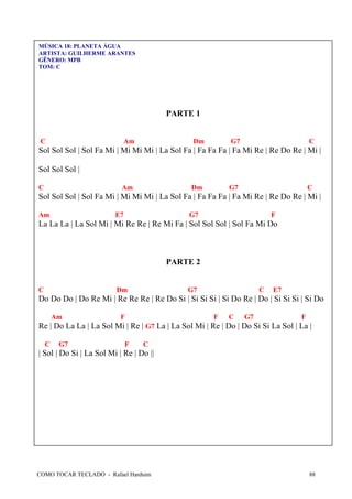 COMO TOCAR TECLADO - Rafael Harduim 88
MÚSICA 18: PLANETA ÁGUA
ARTISTA: GUILHERME ARANTES
GÊNERO: MPB
TOM: C
PARTE 1
C Am Dm G7 C
Sol Sol Sol | Sol Fa Mi | Mi Mi Mi | La Sol Fa | Fa Fa Fa | Fa Mi Re | Re Do Re | Mi |
Sol Sol Sol |
C Am Dm G7 C
Sol Sol Sol | Sol Fa Mi | Mi Mi Mi | La Sol Fa | Fa Fa Fa | Fa Mi Re | Re Do Re | Mi |
Am E7 G7 F
La La La | La Sol Mi | Mi Re Re | Re Mi Fa | Sol Sol Sol | Sol Fa Mi Do
PARTE 2
C Dm G7 C E7
Do Do Do | Do Re Mi | Re Re Re | Re Do Si | Si Si Si | Si Do Re | Do | Si Si Si | Si Do
Am F F C G7 F
Re | Do La La | La Sol Mi | Re | G7 La | La Sol Mi | Re | Do | Do Si Si La Sol | La |
C G7 F C
| Sol | Do Si | La Sol Mi | Re | Do ||
 