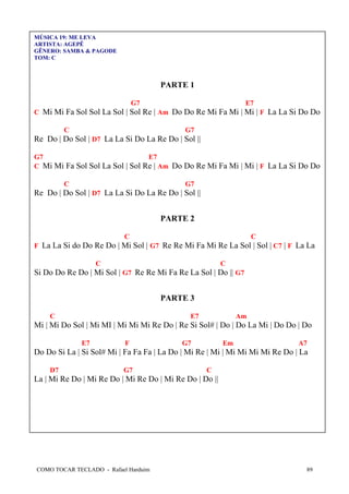 COMO TOCAR TECLADO - Rafael Harduim 89
MÚSICA 19: ME LEVA
ARTISTA: AGEPÊ
GÊNERO: SAMBA & PAGODE
TOM: C
PARTE 1
G7 E7
C Mi Mi Fa Sol Sol La Sol | Sol Re | Am Do Do Re Mi Fa Mi | Mi | F La La Si Do Do
C G7
Re Do | Do Sol | D7 La La Si Do La Re Do | Sol ||
G7 E7
C Mi Mi Fa Sol Sol La Sol | Sol Re | Am Do Do Re Mi Fa Mi | Mi | F La La Si Do Do
C G7
Re Do | Do Sol | D7 La La Si Do La Re Do | Sol ||
PARTE 2
C C
F La La Si do Do Re Do | Mi Sol | G7 Re Re Mi Fa Mi Re La Sol | Sol | C7 | F La La
C C
Si Do Do Re Do | Mi Sol | G7 Re Re Mi Fa Re La Sol | Do || G7
PARTE 3
C E7 Am
Mi | Mi Do Sol | Mi MI | Mi Mi Mi Re Do | Re Si Sol# | Do | Do La Mi | Do Do | Do
E7 F G7 Em A7
Do Do Si La | Si Sol# Mi | Fa Fa Fa | La Do | Mi Re | Mi | Mi Mi Mi Mi Re Do | La
D7 G7 C
La | Mi Re Do | Mi Re Do | Mi Re Do | Mi Re Do | Do ||
 