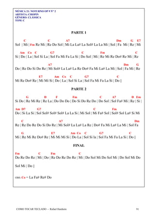 COMO TOCAR TECLADO - Rafael Harduim 91
MÚSICA 21: NOTURNO OP 9 N° 2
ARTISTA: CHOPIN
GÊNERO: CLÁSSICA
TOM: C
PARTE 1
C C A7 Dm G E7
Sol | Mi | Fm Re Mi | Re Do Sol | Mi La La# La Sol# La La Mi | Sol | Fa Mi | Re | Mi
Am Co C G7 C Fm C
Si | Do | La | Sol Si La | Sol Fa Mi Fa La Si | Do Sol | Mi | Re Mi Re Do# Re Mi | Re
A7 Dm G
Do | Re Do Si Do Re | Mi Sol# La La# La Re Do# Fa Mi La# La Mi | Sol | Fa Mi | Re
E7 Am Co C G7 C
Mi Re Do# Re | Mi Mi Si | Do | La | Sol Si La | Sol Fa Mi Fa La Si | Do ||
PARTE 2
G D F Fm C A7 D Em
Si Do | Re Mi Re | Re La | Do Do Do | Do Si Do Re Do | Do Sol | Sol Fa# Mi | Re | Si |
Am D7 G7 C Fm
Do | Si La Si | Sol Sol# Sol# Sol# La La Si | Mi Sol | Mi Fa# Sol | Sol# Sol La# Si Mi
C A7 Dm
Re | Re Do Re Do Si Do Re | Mi Sol# La La# La Re | Do# Fa Mi La# La Mi | Sol Fa
G E7 Am Co C G7 C
Mi | Re Mi Re Do# Re | Mi Mi Mi Si | Do La | Sol Si la | Sol Fa Mi Fa La Si | Do ||
FINAL
Fm C Fm C
Do Re Do Re | Mi | Do | Re Do Re Do Re | Mi | Do Sol Mi Do Sol Mi | Do Sol Mi Do
Sol Mi | Do ||
OBS: Co = La Fa# Re# Do
 