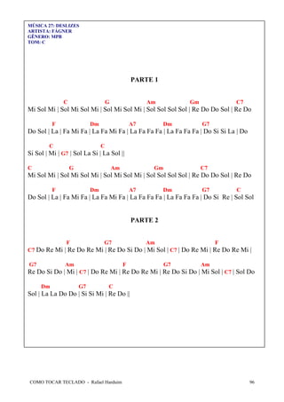 COMO TOCAR TECLADO - Rafael Harduim 96
MÚSICA 27: DESLIZES
ARTISTA: FÁGNER
GÊNERO: MPB
TOM: C
PARTE 1
C G Am Gm C7
Mi Sol Mi | Sol Mi Sol Mi | Sol Mi Sol Mi | Sol Sol Sol Sol | Re Do Do Sol | Re Do
F Dm A7 Dm G7
Do Sol | La | Fa Mi Fa | La Fa Mi Fa | La Fa Fa Fa | La Fa Fa Fa | Do Si Si La | Do
C C
Si Sol | Mi | G7 | Sol La Si | La Sol ||
C G Am Gm C7
Mi Sol Mi | Sol Mi Sol Mi | Sol Mi Sol Mi | Sol Sol Sol Sol | Re Do Do Sol | Re Do
F Dm A7 Dm G7 C
Do Sol | La | Fa Mi Fa | La Fa Mi Fa | La Fa Fa Fa | La Fa Fa Fa | Do Si Re | Sol Sol
PARTE 2
F G7 Am F
C7 Do Re Mi | Re Do Re Mi | Re Do Si Do | Mi Sol | C7 | Do Re Mi | Re Do Re Mi |
G7 Am F G7 Am
Re Do Si Do | Mi | C7 | Do Re Mi | Re Do Re Mi | Re Do Si Do | Mi Sol | C7 | Sol Do
Dm G7 C
Sol | La La Do Do | Si Si Mi | Re Do ||
 