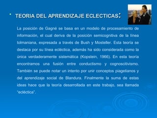 TEORIA DEL APRENDIZAJE ECLECTICAS : La posición de Gagné se basa en un modelo de procesamiento de información, el cual deriva de la posición semicognitiva de la línea tolmaniana, expresada a través de Bush y Mosteller. Esta teoría se destaca por su línea ecléctica, además ha sido considerada como la única verdaderamente sistemática (Kopstein, 1966). En esta teoría encontramos una fusión entre conductismo y cognoscitivismo. También se puede notar un intento por unir conceptos piagetianos y del aprendizaje social de Blandura. Finalmente la suma de estas ideas hace que la teoría desarrollada en este trabajo, sea llamada “ecléctica”. 