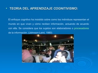TEORIA DEL APRENDIZAJE COGNITIVISMO: El enfoque cognitivo   ha insistido sobre como los individuos representan el mundo en que viven y cómo reciben información, actuando de acuerdo con ella. Se considera que los sujetos son elaboradores o  procesadores  de la información. (Johnson-Laird, 1980) 