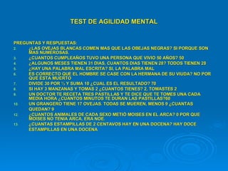 TEST   DE AGILIDAD MENTAL PREGUNTAS Y RESPUESTAS: ¿LAS OVEJAS BLANCAS COMEN MAS QUE LAS OBEJAS NEGRAS? SI PORQUE SON MAS NUMEROSAS. ¿CUANTOS CUMPLEAÑOS TUVO UNA PERSONA QUE VIVIO 50 AÑOS? 50  ¿ALGUNOS MESES TIENEN 31 DIAS, CUANTOS DIAS TIENEN 28? TODOS TIENEN 28 ¿HAY UNA PALABRA MAL ESCRITA? SI, LA PALABRA MAL ES CORRECTO QUE EL HOMBRE SE CASE CON LA HERMANA DE SU VIUDA? NO POR QUE ESTA MUERTO DIVIDE 30 POR ½ Y SUMA 10 ¿CUAL ES EL RESULTADO? 70  SI HAY 3 MANZANAS Y TOMAS 2 ¿CUANTOS TIENES? 2, TOMASTES 2 UN DOCTOR TE RECETA TRES PASTILLAS Y TE DICE QUE TE TOMES UNA CADA  MEDIA HORA ¿CUANTOS MINUTOS TE DURAN LAS PASTILLAS?60 UN GRANGERO TIENE 17 OVEJAS. TODAS SE MUEREN, MENOS 9 ¿CUANTAS QUEDAN? 9 ¿CUANTOS ANIMALES DE CADA SEXO METIÒ MOISES EN EL ARCA? 0 POR QUE MOISES NO TENIA ARCA, ERA NOE. ¿CUANTAS ESTAMPILLAS DE 2 CENTAVOS HAY EN UNA DOCENA? HAY DOCE  ESTAMPILLAS EN UNA DOCENA 