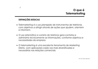 2

O que é
Telemarketing

DEFINIÇÕES BÁSICAS
• Telemarketing é o uso planejado de instrumentos de telefonia,
com objetivos a atingir através de ações que ajudem, orientem
e informem.
• O uso sistemático e correto do telefone gera contatos e
administra tecnicamente as informações, conforme objetivos e
necessidades da empresa.
• O telemarketing é uma excelente ferramenta de Marketing
Direto, com aplicações cada vez mais diversificadas e
necessárias nas relações comerciais.

Prof. Ms. Marco Bechara

 