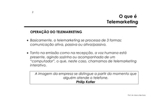 2

O que é
Telemarketing

OPERAÇÃO DO TELEMARKETING
• Basicamente, o telemarketing se processa de 3 formas:
comunicação ativa, passiva ou ativa/passiva.
• Tanto na emissão como na recepção, a voz humana está
presente, agindo sozinha ou acompanhada de um
“computador”, o que, neste caso, chamamos de telemarketing
interativo.
A imagem da empresa se distingue a partir do momento que
alguém atende o telefone.
Philip Kotler

Prof. Ms. Marco Bechara

 