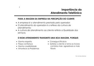 3

Importância do
Atendimento Telefônico

PARA A IMAGEM DA EMPRESA NA PERCEPÇÃO DO CLIENTE
• A empresa é o atendimento prestado pelo operador;
• O atendimento do operador é o reflexo da cultura de
atendimento;
• A cultura de atendimento ao cliente reflete a Qualidade dos
serviços.
O BOM ATENDIMENTO TRANSMITE UMA BOA IMAGEM, PORQUE:
•
•
•
•

Ganha respeito
Passa confiança
Ganha credibilidade
Amortece os Problemas

• Consegue Eficácia
• Satisfaz o cliente e torna os futuros
contatos mais agradáveis e mais
fáceis

Prof. Ms. Marco Bechara

 