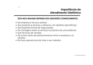 3

Importância do
Atendimento Telefônico

ESTA BOA IMAGEM DEPENDE DOS SEGUINTES CONHECIMENTOS:
•
•
•
•
•
•

Da empresa e de seus setores;
Dos produtos e serviços a oferecer, em detalhes (benefícios);
Das possíveis formas de negociação;
De vantagens sobre os serviços e produtos da concorrência;
Das técnicas de vendas;
De outros meios de relacionamento entre a empresa e os
clientes;
• Do fluxo operacional de todo o seu trabalho

Prof. Ms. Marco Bechara

 