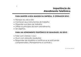 3

Importância do
Atendimento Telefônico

PARA MANTER A BOA IMAGEM DA EMPRESA, O OPERADOR DEVE :
•
•
•
•
•

Planejar seu dia a dia;
Conhecer seus instrumentos de trabalho
Organizar sua área de trabalho;
Utilizar os princípios do bom atendimento;
Ser objetivo.
PARA UM ATENDIMENTO TELEFÔNICO DE QUALIDADE, ELE DEVE :

• Falar com clareza ( voz );
• Ouvir com atenção (audição);
• Responder de imediato e certificar-se se está sendo
compreendido ( Planejamento e controle ).

Prof. Ms. Marco Bechara

 