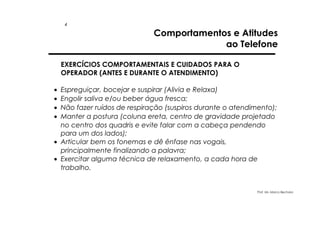 4

Comportamentos e Atitudes
ao Telefone

EXERCÍCIOS COMPORTAMENTAIS E CUIDADOS PARA O
OPERADOR (ANTES E DURANTE O ATENDIMENTO)
•
•
•
•

Espreguiçar, bocejar e suspirar (Alivia e Relaxa)
Engolir saliva e/ou beber água fresca;
Não fazer ruídos de respiração (suspiros durante o atendimento);
Manter a postura (coluna ereta, centro de gravidade projetado
no centro dos quadris e evite falar com a cabeça pendendo
para um dos lados);
• Articular bem os fonemas e dê ênfase nas vogais,
principalmente finalizando a palavra;
• Exercitar alguma técnica de relaxamento, a cada hora de
trabalho.

Prof. Ms. Marco Bechara

 