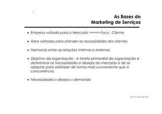 1

As Bases do
Marketing de Serviços

• Empresa voltada para o Mercado ====> Foco : Cliente
• Área voltadas para atender as necessidades dos clientes
• Harmonia entre as relações internas e externas
• Objetivo da organização : A tarefa primordial da organização é
determinar as necessidades e desejos do mercado e de se
adaptar para satisfazer de forma mais conveniente que a
concorrência.
• Necessidades x desejos x demanda

Prof. Ms. Marco Bechara

 