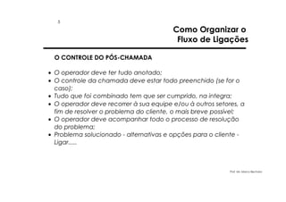 5

Como Organizar o
Fluxo de Ligações

O CONTROLE DO PÓS-CHAMADA
• O operador deve ter tudo anotado;
• O controle da chamada deve estar todo preenchido (se for o
caso);
• Tudo que foi combinado tem que ser cumprido, na integra;
• O operador deve recorrer à sua equipe e/ou à outros setores, a
fim de resolver o problema do cliente, o mais breve possível;
• O operador deve acompanhar todo o processo de resolução
do problema;
• Problema solucionado - alternativas e opções para o cliente Ligar.....

Prof. Ms. Marco Bechara

 