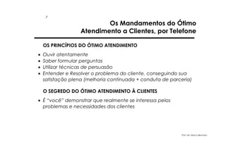 7

Os Mandamentos do Ótimo
Atendimento a Clientes, por Telefone

OS PRINCÍPIOS DO ÓTIMO ATENDIMENTO
•
•
•
•

Ouvir atentamente
Saber formular perguntas
Utilizar técnicas de persuasão
Entender e Resolver o problema do cliente, conseguindo sua
satisfação plena (melhoria continuada + conduta de parceria)
O SEGREDO DO ÓTIMO ATENDIMENTO À CLIENTES

• É “você” demonstrar que realmente se interessa pelos
problemas e necessidades dos clientes

Prof. Ms. Marco Bechara

 