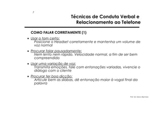 7

Técnicas de Conduta Verbal e
Relacionamento ao Telefone

COMO FALAR CORRETAMENTE (1)
• Usar o tom certo:
Posicione o Headset corretamente e mantenha um volume de
voz normal
• Procurar falar pausadamente:
Nem lento nem rápido. Velocidade normal, a fim de ser bem
compreendido
• Usar uma variação de voz:
Transmita emoções, fale com entonações variadas, vivencie o
diálogo com o cliente
• Procurar ter boa dicção:
Articule bem as sílabas, dê entonação maior à vogal final da
palavra

Prof. Ms. Marco Bechara

 