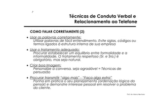 7

Técnicas de Conduta Verbal e
Relacionamento ao Telefone

COMO FALAR CORRETAMENTE (2)
• Usar as palavras corretamente:
Utilizar palavras de fácil entendimento. Evite siglas, códigos ou
termos ligados à estrutura interna de sua empresa
• Usar o tratamento adequado:
Procurar estabelecer um equilíbrio entre formalidade e a
informalidade. O tratamento respeitoso (Sr. e Sra.) é
obrigatório, mas seja natural.
• Criar boa Imagem:
Personalize a conversa, seja agradável = Técnicas de
persuasão
• Procurar transmitir “algo mais” - “Faça algo extra”
Ponha em prática o seu planejamento (ordenação lógica do
pensar) e demonstre interesse pessoal em resolver o problema
do cliente.
Prof. Ms. Marco Bechara

 