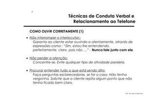 7

Técnicas de Conduta Verbal e
Relacionamento ao Telefone

COMO OUVIR CORRETAMENTE (1)
• Não interromper o interlocutor::
Garanta ao cliente estar ouvindo-o atentamente, através de
expressões como : “Sim, estou lhe entendendo,
perfeitamente, claro, pois não ....” - Nunca fale junto com ele.
• Não perder a atenção:
Concentre-se. Evite qualquer tipo de atividade paralela.
• Procurar entender tudo o que está sendo dito:
Faça perguntas esclarecedoras, se for o caso. Não tenha
vergonha. Solicite que o cliente repita algum ponto que não
tenha ficado bem claro.
Prof. Ms. Marco Bechara

 