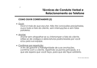 7

Técnicas de Conduta Verbal e
Relacionamento ao Telefone

COMO OUVIR CORRETAMENTE (2)
• Ouvir:
Ouvir é mais do que escutar. Não tire conclusões precipitadas,
ouça toda a fala do cliente, sem interrupções e sem falas
paralelas.
• Anotar:
Anotar sem atrapalhar-se ou interromper a fala do cliente.
Utilize-se de códigos e abreviaturas padronizadas por você
e/ou pela sua equipe.
• Confirmar por repetição:
A fim de garantir a fidedignidade de suas anotações,
confirme com o cliente, repetindo os pontos principais, e o
que ele espera que você faça, para que ele fique satisfeito.
Prof. Ms. Marco Bechara

 