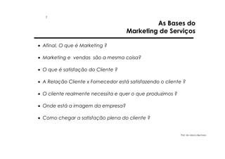 1

As Bases do
Marketing de Serviços

• Afinal, O que é Marketing ?
• Marketing e vendas são a mesma coisa?
• O que é satisfação do Cliente ?
• A Relação Cliente x Fornecedor está satisfazendo o cliente ?
• O cliente realmente necessita e quer o que produzimos ?
• Onde está a imagem da empresa?
• Como chegar a satisfação plena do cliente ?

Prof. Ms. Marco Bechara

 