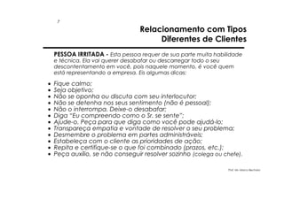 7

Relacionamento com Tipos
Diferentes de Clientes

PESSOA IRRITADA - Esta pessoa requer de sua parte muita habilidade
e técnica. Ela vai querer desabafar ou descarregar todo o seu
descontentamento em você, pois naquele momento, é você quem
está representando a empresa. Eis algumas dicas:

•
•
•
•
•
•
•
•
•
•
•
•

Fique calmo;
Seja objetivo;
Não se oponha ou discuta com seu interlocutor;
Não se detenha nos seus sentimento (não é pessoal);
Não o interrompa. Deixe-o desabafar;
Diga “Eu compreendo como o Sr. se sente”;
Ajude-o. Peça para que diga como você pode ajudá-lo;
Transpareça empatia e vontade de resolver o seu problema;
Desmembre o problema em partes administráveis;
Estabeleça com o cliente as prioridades de ação;
Repita e certifique-se o que foi combinado (prazos, etc.);
Peça auxílio, se não conseguir resolver sozinho (colega ou chefe).
Prof. Ms. Marco Bechara

 