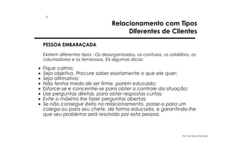 7

Relacionamento com Tipos
Diferentes de Clientes

PESSOA EMBARAÇADA
Existem diferentes tipos : Os desorganizados, os confusos, os solidários, os
caluniadores e os temerosos. Eis algumas dicas:

•
•
•
•
•
•
•
•

Fique calmo;
Seja objetivo. Procure saber exatamente o que ele quer;
Seja afirmativo;
Não tenha medo de ser firme, porém educado;
Esforce-se e concentre-se para obter o controle da situação;
Use perguntas diretas, para obter respostas curtas;
Evite o máximo lhe fazer perguntas abertas;
Se não conseguir êxito no relacionamento, passe-o para um
colega ou para seu chefe, de forma educada, e garantindo-lhe
que seu problema será resolvido por esta pessoa.

Prof. Ms. Marco Bechara

 
