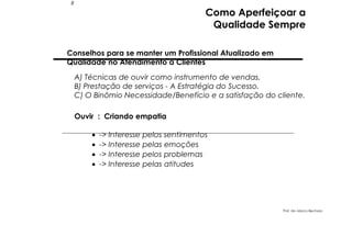 8

Como Aperfeiçoar a
Qualidade Sempre

Conselhos para se manter um Profissional Atualizado em
Qualidade no Atendimento a Clientes
A) Técnicas de ouvir como instrumento de vendas.
B) Prestação de serviços - A Estratégia do Sucesso.
C) O Binômio Necessidade/Benefício e a satisfação do cliente.
Ouvir : Criando empatia
•
•
•
•

-> Interesse pelos sentimentos
-> Interesse pelas emoções
-> Interesse pelos problemas
-> Interesse pelas atitudes

Prof. Ms. Marco Bechara

 