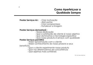 8

Como Aperfeiçoar a
Qualidade Sempre
Prestar Serviços irá : - Criar motivação
- Abrir portas
- Criar compromissos
- Fortalecer a Imagem
Prestar Serviços demostrará :
- Nossa dedicação
- Que a satisfação do cliente é nosso objetivo
- Que dominamos a tecnologia específica
- Que nosso produto é serviço com qualidade
Prestar Serviços permitirá:
- Maior aproximação com o cliente
- Maior conhecimento do nosso produto e seus
benefícios
- Que o cliente experimente nosso produto
- Que nos diferenciemos da concorrência
- Que sejamos mais confiáveis
Prof. Ms. Marco Bechara

 