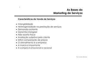 1

As Bases do
Marketing de Serviços

Características da Venda de Serviços
•
•
•
•
•
•
•
•
•
•

Intangibilidade
Heterogeneidade na prestação de serviços
Demanda oscilante
Garantia intangível
Não aceita troca
Avaliação subjetiva pelo cliente
Difícil comparação de preços
O atendimento é a empresa
A marca é importante
A compra é emocional e racional

Prof. Ms. Marco Bechara

 
