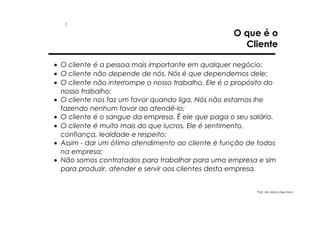 1

O que é o
Cliente

• O cliente é a pessoa mais importante em qualquer negócio;
• O cliente não depende de nós. Nós é que dependemos dele;
• O cliente não interrompe o nosso trabalho. Ele é o propósito do
nosso trabalho;
• O cliente nos faz um favor quando liga. Nós não estamos lhe
fazendo nenhum favor ao atendê-lo;
• O cliente é o sangue da empresa. É ele que paga o seu salário.
• O cliente é muito mais do que lucros. Ele é sentimento,
confiança, lealdade e respeito;
• Assim - dar um ótimo atendimento ao cliente é função de todos
na empresa;
• Não somos contratados para trabalhar para uma empresa e sim
para produzir, atender e servir aos clientes desta empresa.

Prof. Ms. Marco Bechara

 