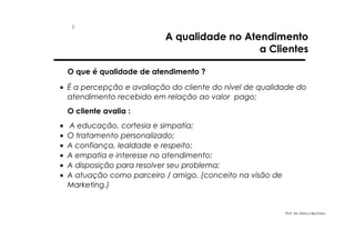 1

A qualidade no Atendimento
a Clientes

O que é qualidade de atendimento ?
• É a percepção e avaliação do cliente do nível de qualidade do
atendimento recebido em relação ao valor pago;
O cliente avalia :
•
•
•
•
•
•

A educação, cortesia e simpatia;
O tratamento personalizado;
A confiança, lealdade e respeito;
A empatia e interesse no atendimento;
A disposição para resolver seu problema;
A atuação como parceiro / amigo. (conceito na visão de
Marketing.)

Prof. Ms. Marco Bechara

 