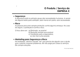 1

O Produto / Serviço da
EMPRESA X

• Segurança
A segurança está no primeiro grupo das necessidades humanas. A venda
de seguros existe para satisfazer, pelo menos em parte, esta necessidade.

• Risco
As pessoas procuram sempre proteção contra alguma ameaça. No caso
do seguro, a proteção é contra o risco.
O risco deve ser : a) Eliminado, se possível
b) Reduzido sempre que possível;
c) Transferido para a seguradora,
se não tiver outra solução

• Marketing para Segurança e Risco
Na realidade, cliente é aquele “ser” que precisa de alguém que o ajude,
que o oriente a resolver problemas. Ele não paga por coisas ou serviços.
Ele compra soluções.
Prof. Ms. Marco Bechara

 