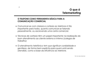 2

O que é
Telemarketing

O TELEFONE COMO FERRAMENTA BÁSICA PARA A
COMUNICAÇÃO COMERCIAL
• Comunicar-se com clareza e cortesia ao telefone é tão
importante para todos, quanto comunicar-se falando
pessoalmente, ou escrevendo uma carta comercial.
• Técnicas de cortesia têm um papel importante na realização do
bom atendimento ao cliente externo e interno (colegas de
trabalho)
• O atendimento telefônico tem que significar cordialidade e
gentileza, de forma bem explícita para quem está sendo
atendido, como a base da eficiência ao telefone.
Prof. Ms. Marco Bechara

 
