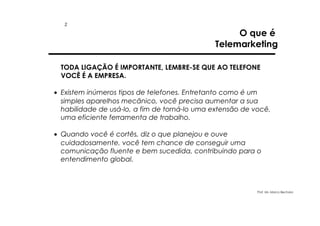 2

O que é
Telemarketing

TODA LIGAÇÃO É IMPORTANTE, LEMBRE-SE QUE AO TELEFONE
VOCÊ É A EMPRESA.
• Existem inúmeros tipos de telefones. Entretanto como é um
simples aparelhos mecânico, você precisa aumentar a sua
habilidade de usá-lo, a fim de torná-lo uma extensão de você,
uma eficiente ferramenta de trabalho.
• Quando você é cortês, diz o que planejou e ouve
cuidadosamente, você tem chance de conseguir uma
comunicação fluente e bem sucedida, contribuindo para o
entendimento global.

Prof. Ms. Marco Bechara

 