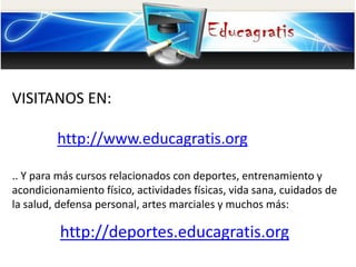 VISITANOS EN: 
http://www.educagratis.org 
.. Y para más cursos relacionados con deportes, entrenamiento y 
acondicionamiento físico, actividades físicas, vida sana, cuidados de 
la salud, defensa personal, artes marciales y muchos más: 
http://deportes.educagratis.org 
 