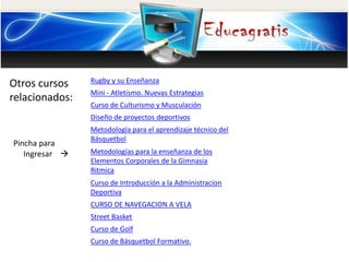 Otros cursos 
relacionados: 
Pincha para 
Ingresar  
Rugby y su Enseñanza 
Mini - Atletismo. Nuevas Estrategias 
Curso de Culturismo y Musculación 
Diseño de proyectos deportivos 
Metodología para el aprendizaje técnico del 
Básquetbol 
Metodologías para la enseñanza de los 
Elementos Corporales de la Gimnasia 
Ritmica 
Curso de Introducción a la Administracion 
Deportiva 
CURSO DE NAVEGACION A VELA 
Street Basket 
Curso de Golf 
Curso de Básquetbol Formativo. 
 