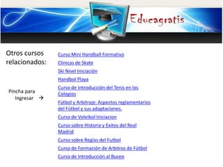 Otros cursos 
relacionados: 
Pincha para 
Ingresar  
Curso Mini Handball Formativo 
Clinicas de Skate 
Ski Nivel Iniciación 
Handbol Playa 
Curso de Introducción del Tenis en los 
Colegios 
Fútbol y Arbitraje: Aspectos reglamentarios 
del Fútbol y sus adaptaciones. 
Curso de Voleibol Iniciacion 
Curso sobre Historia y Exitos del Real 
Madrid 
Curso sobre Reglas del Futbol 
Curso de Formación de Arbitros de Fútbol 
Curso de Introducción al Buceo 
 