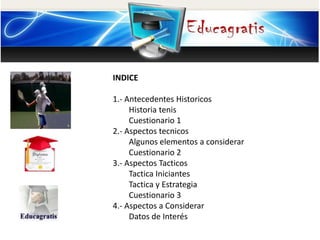 INDICE 
1.- Antecedentes Historicos 
Historia tenis 
Cuestionario 1 
2.- Aspectos tecnicos 
Algunos elementos a considerar 
Cuestionario 2 
3.- Aspectos Tacticos 
Tactica Iniciantes 
Tactica y Estrategia 
Cuestionario 3 
4.- Aspectos a Considerar 
Datos de Interés 
 