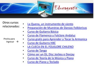 Otros cursos
relacionados:
Pincha para
Ingresar 
• La Quena, un instrumento de viento
• Preparación de Muestras de Danzas Folkloricas
• Curso de Guitarra Básica
• Curso de Flamenco y Folclore Andaluz
• Curso gratis para Aprender a Tocar la Armonica
• Curso de Guitarra HXC
• LA CUECA EN EL FOLKLORE CHILENO
• Curso de Tango
• Cómo ser un DJ, Disc Jockey o Deejay
• Curso de Teoría de la Música y Piano
• Curso de Piano y Teclado
 