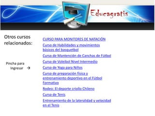 Otros cursos 
relacionados: 
Pincha para 
Ingresar  
CURSO PARA MONITORES DE NATACIÓN 
Curso de Habilidades y movimientos 
básicos del basquetbol 
Curso de Mantención de Canchas de Fútbol 
Curso de Voleibol Nivel Intermedio 
Curso de Yoga para Niños 
Curso de preparación física y 
entrenamiento deportivo en el Fútbol 
Formativo 
Rodeo: El deporte criollo Chileno 
Curso de Tenis 
Entrenamiento de la lateralidad y velocidad 
en el Tenis 

