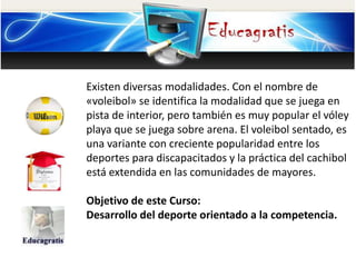 Existen diversas modalidades. Con el nombre de 
«voleibol» se identifica la modalidad que se juega en 
pista de interior, pero también es muy popular el vóley 
playa que se juega sobre arena. El voleibol sentado, es 
una variante con creciente popularidad entre los 
deportes para discapacitados y la práctica del cachibol 
está extendida en las comunidades de mayores. 
Objetivo de este Curso: 
Desarrollo del deporte orientado a la competencia. 
 