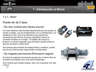 1.- Introducción al Winch Puede ser de 2 tipos De rotor embobinado (Series wound):  Un motor eléctrico está formado básicamente por dos partes: el campo ó estator, que es el electroimán con su embobinado; y la armadura ó rotor, que es la estructura que soporta los conductores que forman el campo magnético y llevan la corriente excitatriz en el motor.  El trabajo del campo es producir un campo magnético que hará girar cuando exista un flujo de corriente a través de él.  Son buenos para winches de trabajo liviano y mediano, puesto que el uso continuo bajo carga tiende a recalentarlos.   De magneto permanente (Permanent magnet) El motor de magneto permanente requiere de un menor flujo de corriente de la batería que el de rotor embobinado.  Son motores para trabajo pesado, pero, por lo general, son más  costosos. 1.3.1.- Motor 