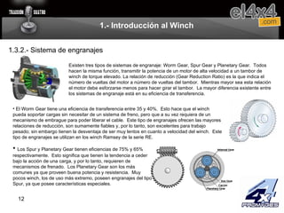 1.- Introducción al Winch Existen tres tipos de sistemas de engranaje: Worm Gear, Spur Gear y Planetary Gear.  Todos hacen la misma función, transmitir la potencia de un motor de alta velocidad a un tambor de winch de torque elevado. La relación de reducción (Gear Reduction Ratio) es la que indica el número de vueltas del motor a número de vueltas del tambor.  Mientras mayor sea esta relación el motor debe esforzarse menos para hacer girar el tambor.  La mayor diferencia existente entre los sistemas de engranaje está en su eficiencia de transferencia. El Worm Gear tiene una eficiencia de transferencia entre 35 y 40%.  Esto hace que el winch pueda soportar cargas sin necesitar de un sistema de freno, pero que a su vez requiera de un mecanismo de embrague para poder liberar el cable.  Este tipo de engranajes ofrecen las mayores relaciones de reducción, son sumamente fiables y, por lo tanto, son excelentes para trabajo pesado; sin embargo tienen la desventaja de ser muy lentos en cuanto a velocidad del winch.  Este tipo de engranajes se utilizan en los winch Ramsey de la serie RE. Los Spur y Planetary Gear tienen eficiencias de 75% y 65% respectivamente.  Esto significa que tienen la tendencia a ceder bajo la acción de una carga, y por lo tanto, requieren de mecanismos de frenado.  Los Planetary Gear son los más comunes ya que proveen buena potencia y resistencia.  Muy pocos winch, los de uso más extremo, poseen engranajes del tipo Spur, ya que posee características especiales. 1.3.2.- Sistema de engranajes 