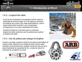 1.- Introducción al Winch 1.4.3.- Longitud del cable Como se ha comentado en el apartado anterior sobre la capacidad de arrastre según el nº de capas en el tambor, es evidente que cuanto más cable desenrollemos, menos capas habrá sobre el tambor y por consiguiente conseguiremos una mayor capacidad de arrastre. Cuando la distancia no dé para sacar la suficiente longitud de cable, podemos usar las poleas para duplicar la longitud del cable. 1.4.4.- Uso de poleas para alargar la longitud Usando una polea, podemos duplicar la longitud desenrollado de nuestro cable. Además de la ventaja de tener menos cable enrollado, aprovechamos las ventajas mecánicas del uso de la polea duplicando la capacidad de tiro, a costa de reducir la velocidad de enrollado a la mitad. 