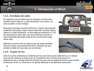 1.- Introducción al Winch 1.4.5.- Enrollado del cable Es imperativo que el cable entre en el tambor en línea recta. Enrollar mucho cable en un lado del tambor no es bueno, se echa a perder un buen trabajo.   Recordar el principio mecánico del winch. Cuanto mas pequeño el diámetro del tambor mayor fuerza desarrolla. Al entrar todo el cable en un lado del tambor, no solo estamos perdiendo un 10% de capacidad en cada capa, sino que podemos provocar un daño irreparable del propio cable al irse amontonando capa sobre capa.    Además se podría cortar el cable ya que se queda atrapado entre las capas y los soportes del winch. Siempre hay que enrollar el cable en línea recta con el vehículo. 1.4.6.- Angulo de tiro Visto los puntos anteriores es evidente que hay que evitar que el cable entre por un lateral. Hay que tirar siempre en línea recta. Si no podemos tirar en línea recta porque no disponemos de un anclaje frente al vehículo hay que usar las poleas de reenvío para cambiar la dirección de tiro. Lo veremos en el capítulo dedicado a los diferentes accesorios.  